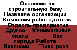Охранник на строительную базу › Название организации ­ Компания-работодатель › Отрасль предприятия ­ Другое › Минимальный оклад ­ 26 000 - Все города Работа » Вакансии   . Тыва респ.,Ак-Довурак г.